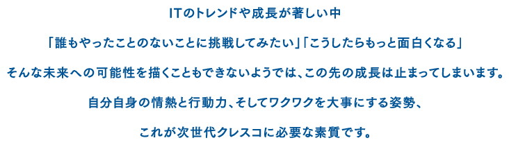 ITのトレンドや成長が著しい中「誰もやったことのないことに挑戦してみたい」「こうしたらもっと面白くなる」そんな未来への可能性を描くこともできないようでは、この先の成長は止まってしまいます。自分自身の情熱と行動力、そしてワクワクを大事にする姿勢、これが次世代クレスコに必要な資質です。