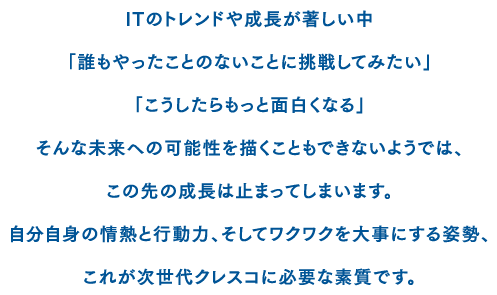 ITのトレンドや成長が著しい中「誰もやったことのないことに挑戦してみたい」「こうしたらもっと面白くなる」そんな未来への可能性を描くこともできないようでは、この先の成長は止まってしまいます。自分自身の情熱と行動力、そしてワクワクを大事にする姿勢、これが次世代クレスコに必要な資質です。