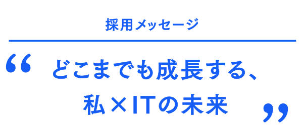 採用メッセージ どこまでも成長する、私×ITの未来