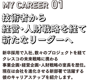 MY CAREEAR01 技術者から経営・人材戦略を経て新たなリーダーへ。新卒採用での入社、数々のプロジェクトを経てクレスコの未来戦略に携わる事業企画・経営企画・人材戦略の室長を歴任。現在は会社を進化させる新部署で活躍する彼のキャリアステップを紹介します。