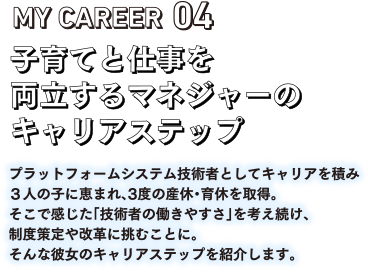 MY CAREEAR04 子育てと仕事を両立するマネージャーのキャリアステップ。プラットフォームシステム技術者としてキャリアを積み3人の子に恵まれ、3度の産休・育休を取得。そこで感じた「技術者の働きやすさ」を考え続け、制度策定や改革に挑むことに。そんな彼女のキャリアステップを紹介します。