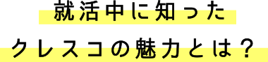 就活中に知ったクレスコの魅力とは？